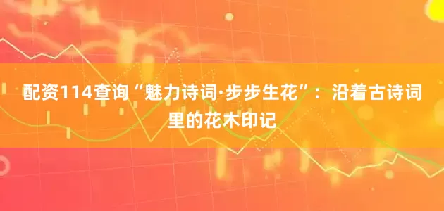 配资114查询“魅力诗词·步步生花”：沿着古诗词里的花木印记