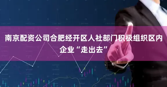 南京配资公司合肥经开区人社部门积极组织区内企业“走出去”