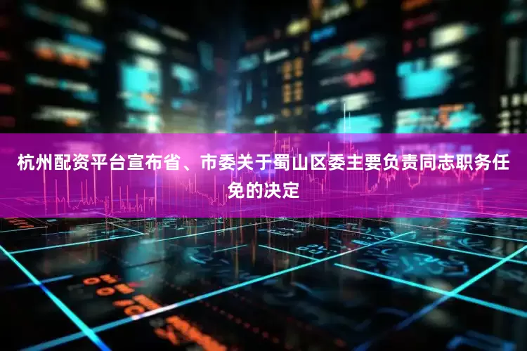 杭州配资平台宣布省、市委关于蜀山区委主要负责同志职务任免的决定