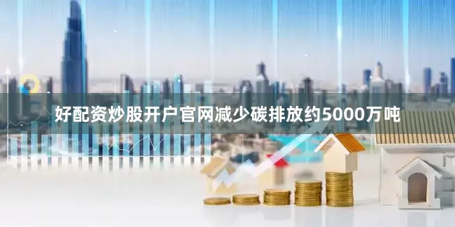 好配资炒股开户官网减少碳排放约5000万吨