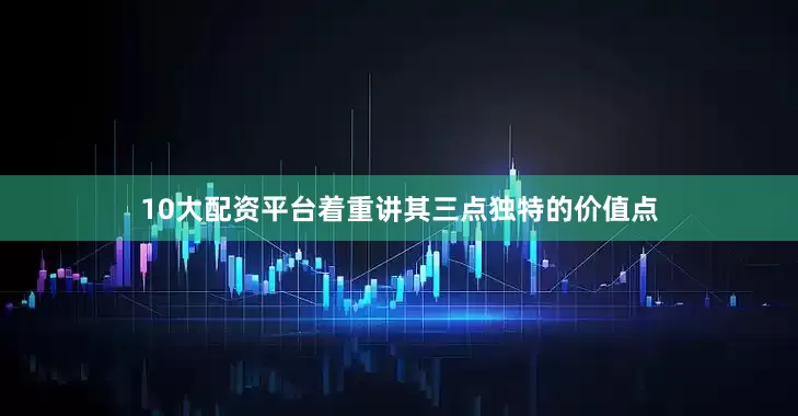 10大配资平台着重讲其三点独特的价值点