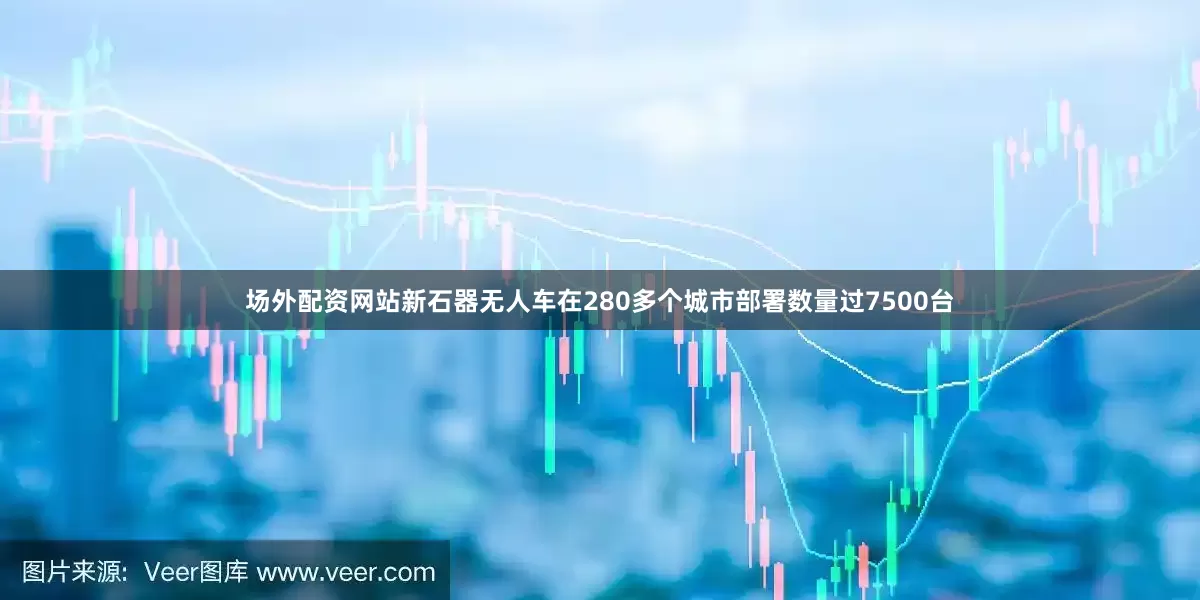 场外配资网站新石器无人车在280多个城市部署数量过7500台