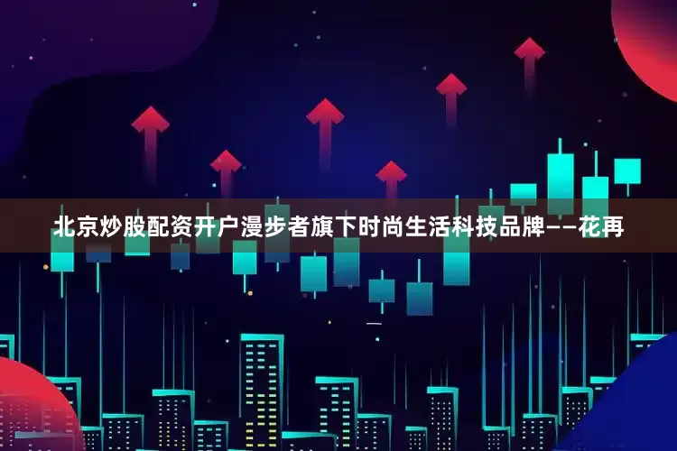 北京炒股配资开户漫步者旗下时尚生活科技品牌——花再