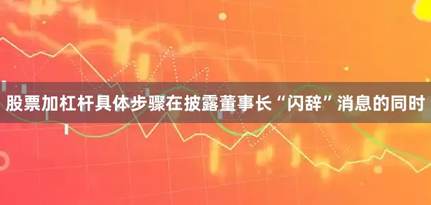 股票加杠杆具体步骤　　在披露董事长“闪辞”消息的同时