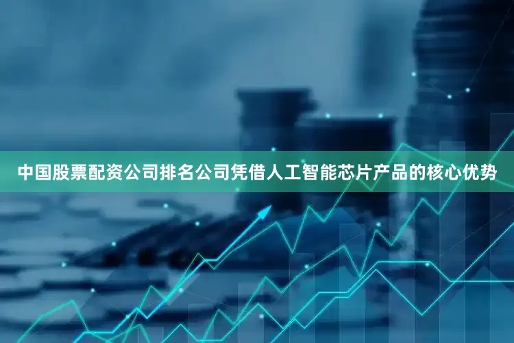 中国股票配资公司排名公司凭借人工智能芯片产品的核心优势