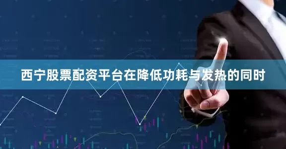 西宁股票配资平台在降低功耗与发热的同时