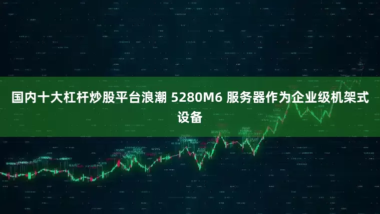 国内十大杠杆炒股平台浪潮 5280M6 服务器作为企业级机架式设备